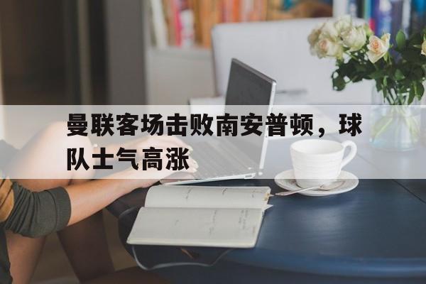 乐鱼体育登录-曼联客场击败南安普顿,球队士气高涨了