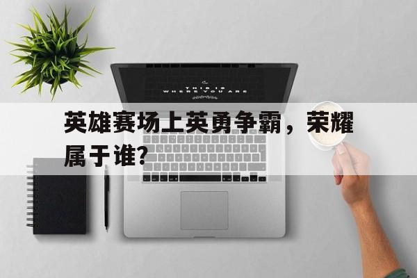 乐鱼体育-英雄和荣耀